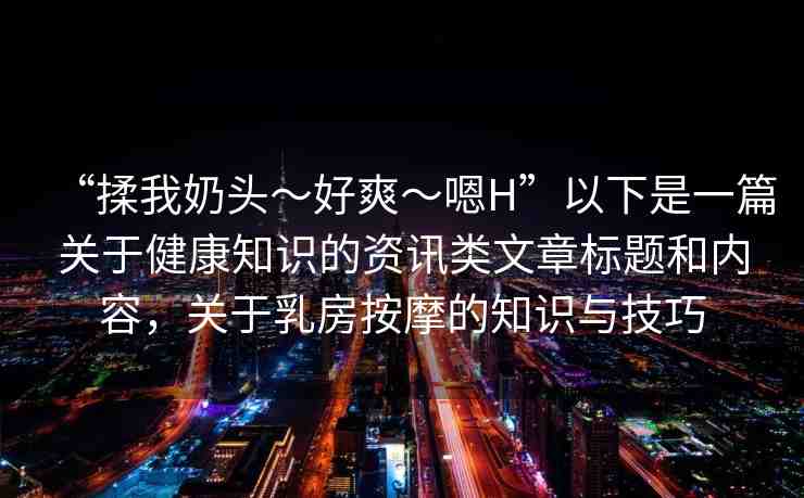 “揉我奶頭?好爽?嗯H”以下是一篇關(guān)于健康知識的資訊類文章標(biāo)題和內(nèi)容，關(guān)于乳房按摩的知識與技巧