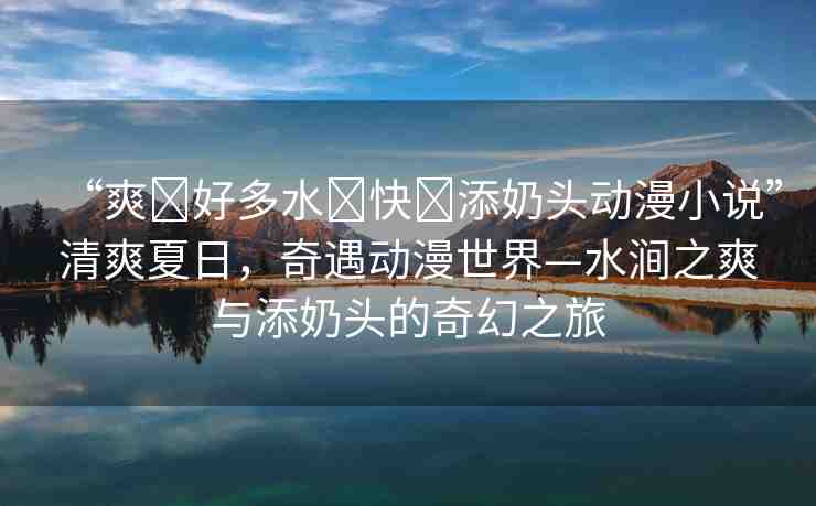 “爽?好多水?快?添奶頭動漫小說”清爽夏日，奇遇動漫世界—水澗之爽與添奶頭的奇幻之旅