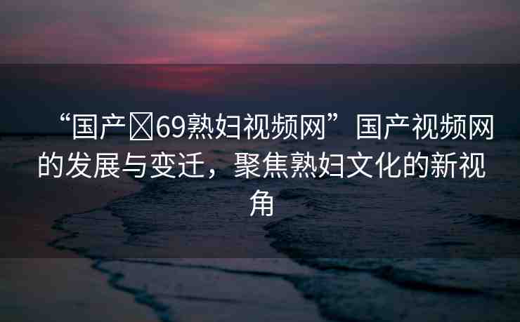“國產(chǎn)?69熟婦視頻網(wǎng)”國產(chǎn)視頻網(wǎng)的發(fā)展與變遷，聚焦熟婦文化的新視角