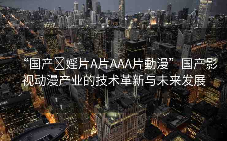 “國產?婬片A片AAA片動漫”國產影視動漫產業(yè)的技術革新與未來發(fā)展