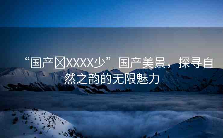 “國產(chǎn)?XXXX少”國產(chǎn)美景，探尋自然之韻的無限魅力