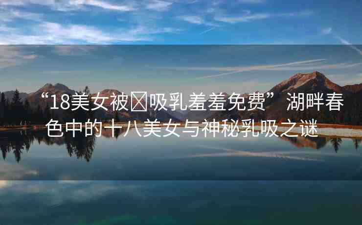 “18美女被?吸乳羞羞免費”湖畔春色中的十八美女與神秘乳吸之謎