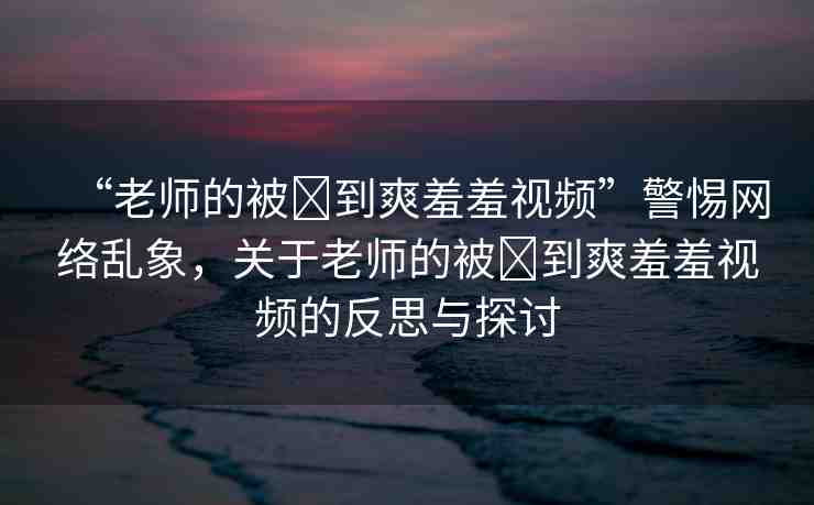 “老師的被?到爽羞羞視頻”警惕網(wǎng)絡(luò)亂象，關(guān)于老師的被?到爽羞羞視頻的反思與探討