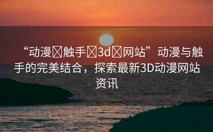 “動(dòng)漫?觸手?3d?網(wǎng)站”動(dòng)漫與觸手的完美結(jié)合，探索最新3D動(dòng)漫網(wǎng)站資訊