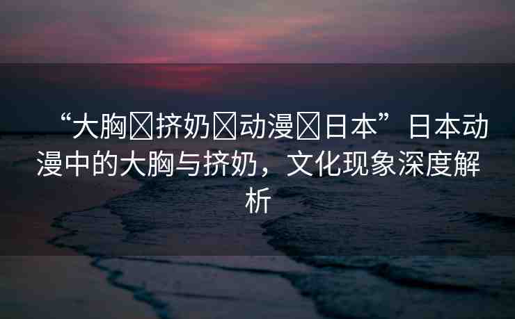 “大胸?擠奶?動漫?日本”日本動漫中的大胸與擠奶，文化現(xiàn)象深度解析