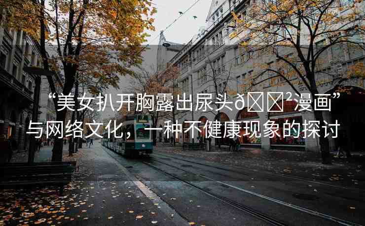 “美女扒開胸露出尿頭??漫畫”與網(wǎng)絡(luò)文化，一種不健康現(xiàn)象的探討