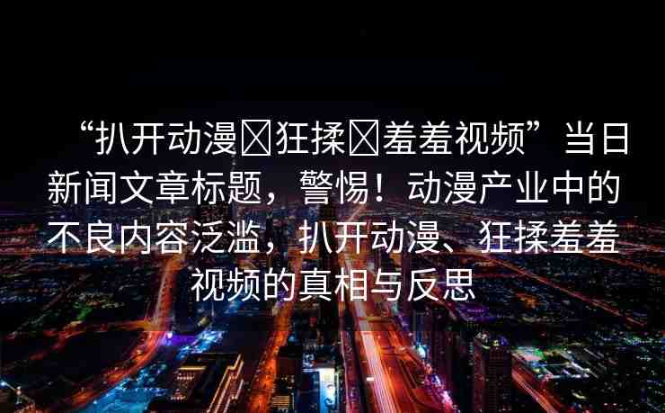 “扒開動(dòng)漫?狂揉?羞羞視頻”當(dāng)日新聞文章標(biāo)題，警惕！動(dòng)漫產(chǎn)業(yè)中的不良內(nèi)容泛濫，扒開動(dòng)漫、狂揉羞羞視頻的真相與反思