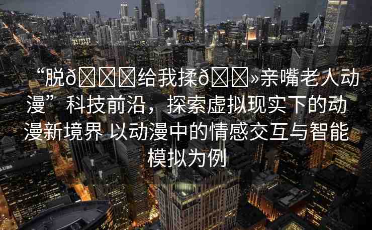 “脫??給我揉??親嘴老人動(dòng)漫”科技前沿，探索虛擬現(xiàn)實(shí)下的動(dòng)漫新境界 以動(dòng)漫中的情感交互與智能模擬為例