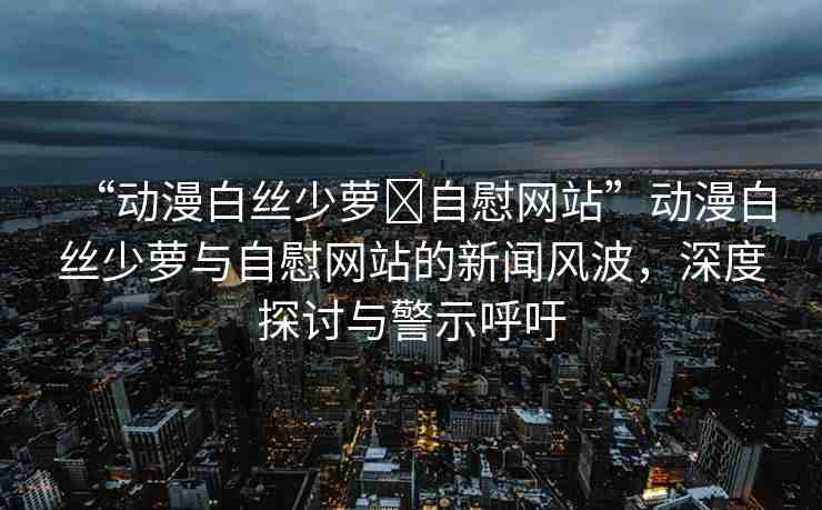 “動(dòng)漫白絲少蘿?自慰網(wǎng)站”動(dòng)漫白絲少蘿與自慰網(wǎng)站的新聞風(fēng)波，深度探討與警示呼吁