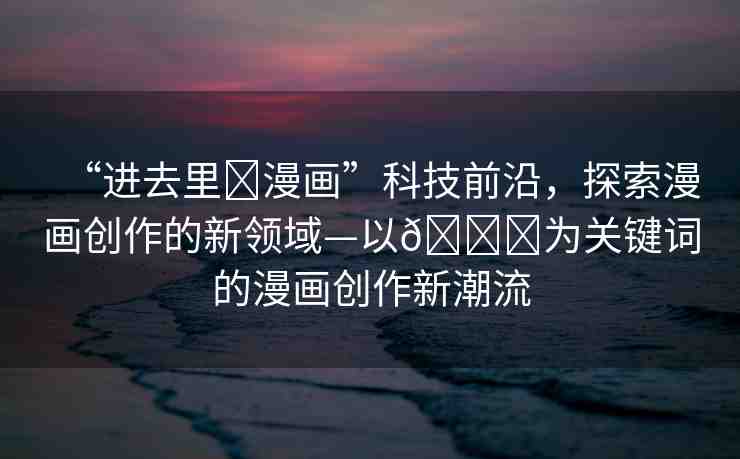 “進(jìn)去里?漫畫(huà)”科技前沿，探索漫畫(huà)創(chuàng)作的新領(lǐng)域—以??為關(guān)鍵詞的漫畫(huà)創(chuàng)作新潮流