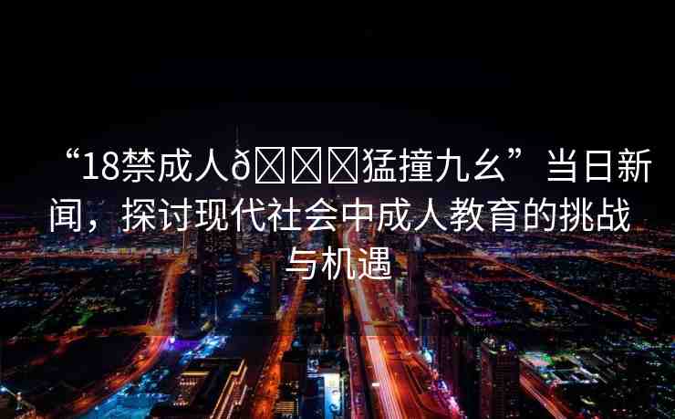 “18禁成人??猛撞九幺”當(dāng)日新聞，探討現(xiàn)代社會(huì)中成人教育的挑戰(zhàn)與機(jī)遇