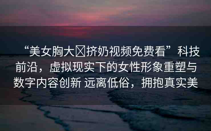 “美女胸大?擠奶視頻免費(fèi)看”科技前沿，虛擬現(xiàn)實(shí)下的女性形象重塑與數(shù)字內(nèi)容創(chuàng)新 遠(yuǎn)離低俗，擁抱真實(shí)美