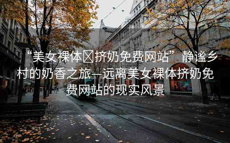 “美女裸體?擠奶免費(fèi)網(wǎng)站”靜謐鄉(xiāng)村的奶香之旅—遠(yuǎn)離美女裸體擠奶免費(fèi)網(wǎng)站的現(xiàn)實(shí)風(fēng)景