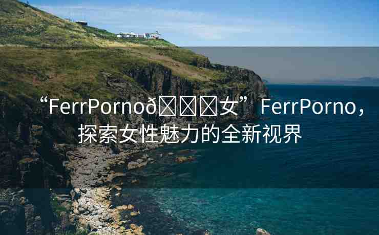 “FerrPorno??女”FerrPorno，探索女性魅力的全新視界
