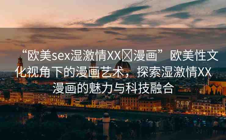 “歐美sex濕激情XX?漫畫”歐美性文化視角下的漫畫藝術(shù)，探索濕激情XX漫畫的魅力與科技融合