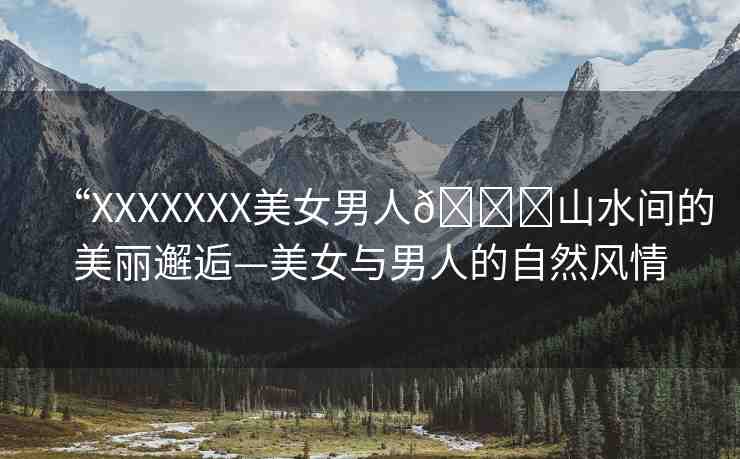 “XXXXXXX美女男人??山水間的美麗邂逅—美女與男人的自然風(fēng)情