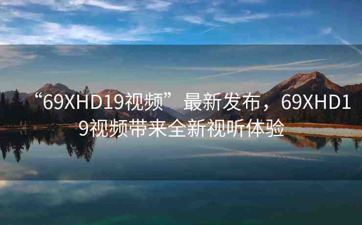 “69ΧHD19視頻”最新發(fā)布，69ΧHD19視頻帶來全新視聽體驗(yàn)