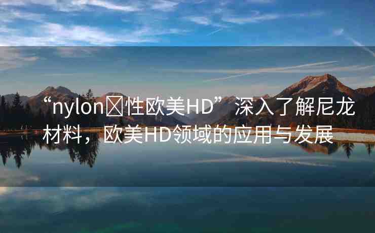 “nylon?性歐美HD”深入了解尼龍材料，歐美HD領(lǐng)域的應(yīng)用與發(fā)展