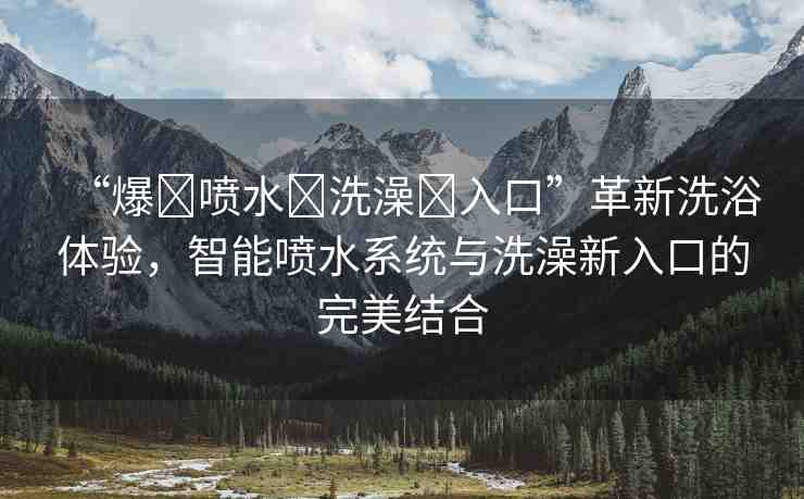 “爆?噴水?洗澡?入口”革新洗浴體驗(yàn)，智能噴水系統(tǒng)與洗澡新入口的完美結(jié)合