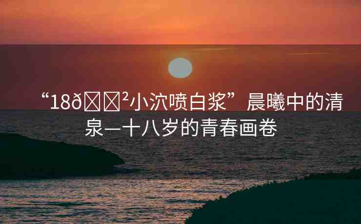 “18??小泬噴白漿”晨曦中的清泉—十八歲的青春畫(huà)卷