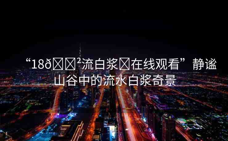 “18??流白漿?在線觀看”靜謐山谷中的流水白漿奇景