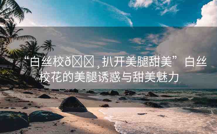 “白絲校??扒開美腿甜美”白絲校花的美腿誘惑與甜美魅力