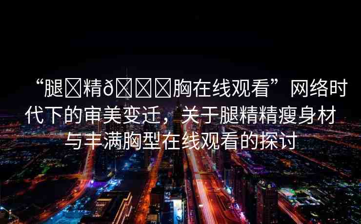 “腿?精??胸在線觀看”網(wǎng)絡(luò)時代下的審美變遷，關(guān)于腿精精瘦身材與豐滿胸型在線觀看的探討