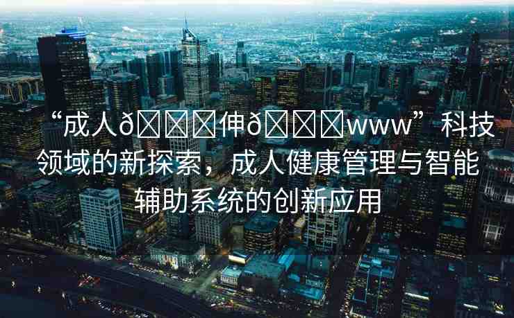 “成人??伸??www”科技領(lǐng)域的新探索，成人健康管理與智能輔助系統(tǒng)的創(chuàng)新應(yīng)用