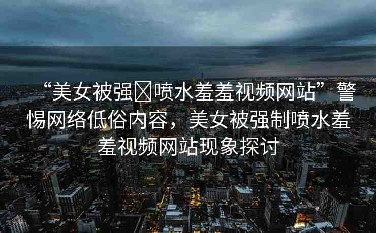 “美女被強(qiáng)?噴水羞羞視頻網(wǎng)站”警惕網(wǎng)絡(luò)低俗內(nèi)容，美女被強(qiáng)制噴水羞羞視頻網(wǎng)站現(xiàn)象探討