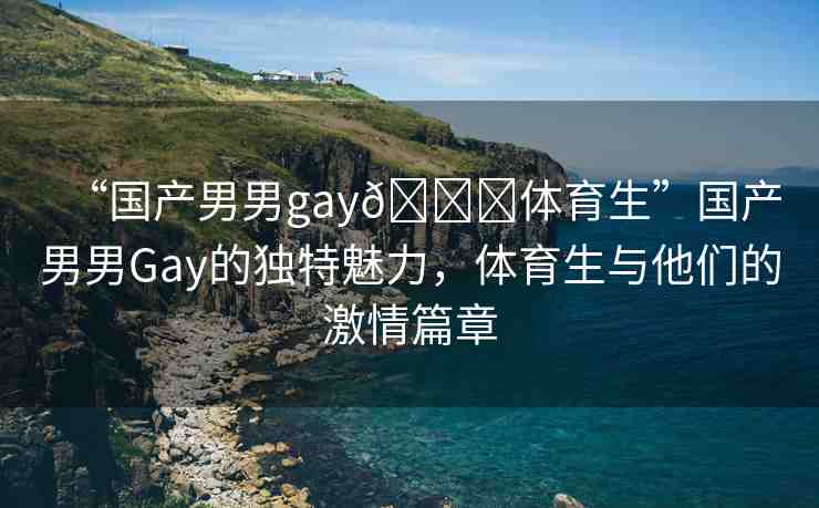 “國產(chǎn)男男gay??體育生”國產(chǎn)男男Gay的獨特魅力，體育生與他們的激情篇章