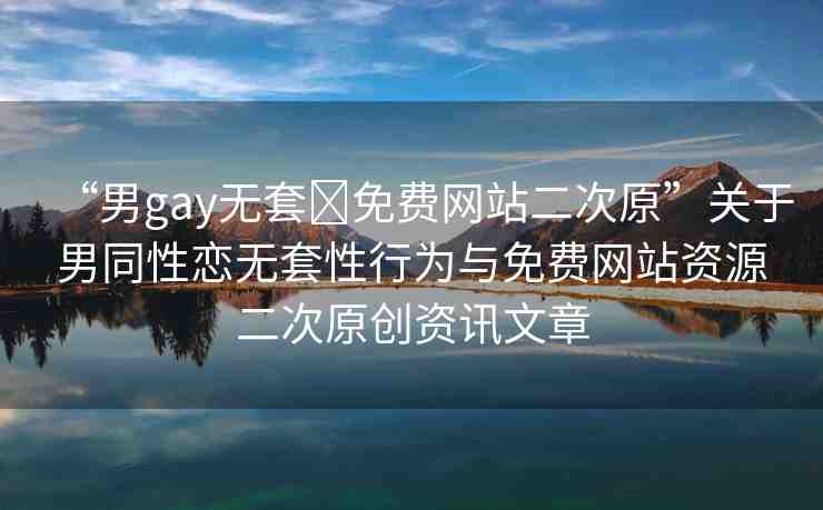 “男gay無套?免費網(wǎng)站二次原”關于男同性戀無套性行為與免費網(wǎng)站資源二次原創(chuàng)資訊文章