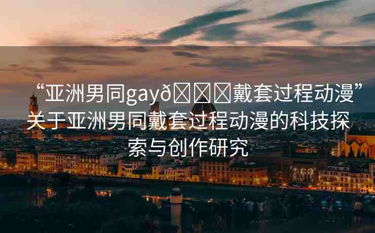 “亞洲男同gay??戴套過程動漫”關(guān)于亞洲男同戴套過程動漫的科技探索與創(chuàng)作研究