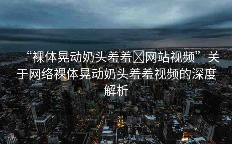 “裸體晃動(dòng)奶頭羞羞?網(wǎng)站視頻”關(guān)于網(wǎng)絡(luò)裸體晃動(dòng)奶頭羞羞視頻的深度解析