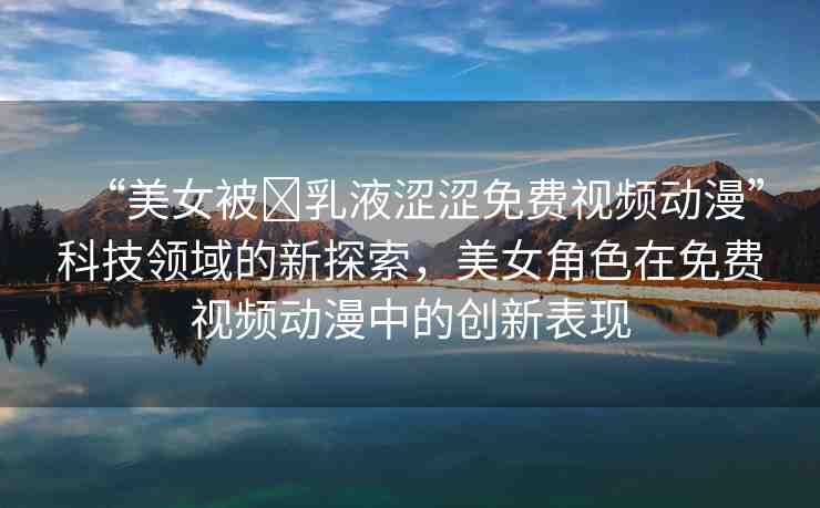 “美女被?乳液澀澀免費(fèi)視頻動(dòng)漫”科技領(lǐng)域的新探索，美女角色在免費(fèi)視頻動(dòng)漫中的創(chuàng)新表現(xiàn)