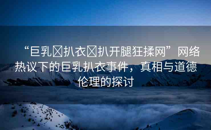 “巨乳?扒衣?扒開腿狂揉網(wǎng)”網(wǎng)絡(luò)熱議下的巨乳扒衣事件，真相與道德倫理的探討