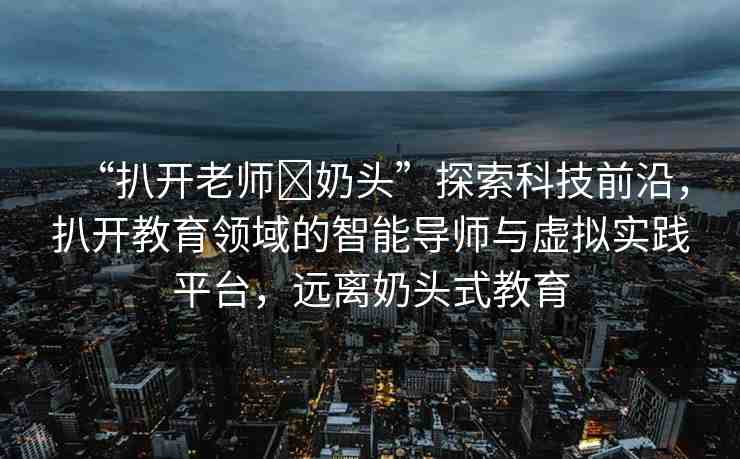 “扒開老師?奶頭”探索科技前沿，扒開教育領(lǐng)域的智能導(dǎo)師與虛擬實踐平臺，遠離奶頭式教育