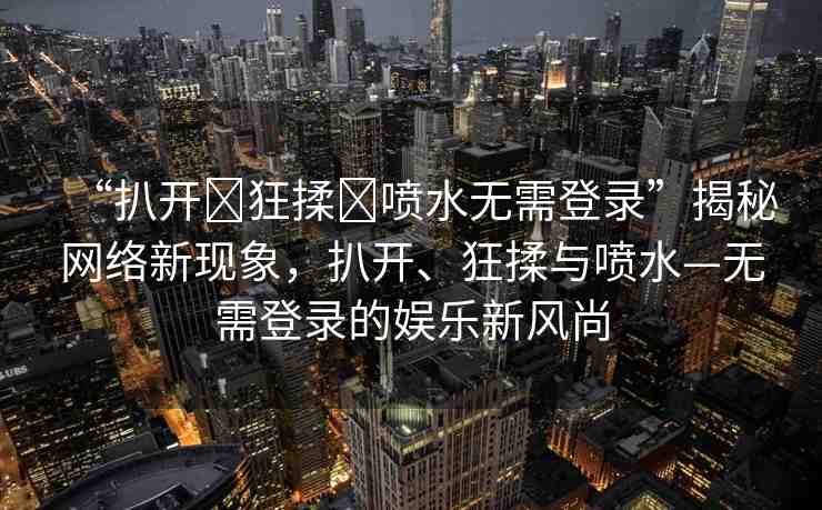 “扒開(kāi)?狂揉?噴水無(wú)需登錄”揭秘網(wǎng)絡(luò)新現(xiàn)象，扒開(kāi)、狂揉與噴水—無(wú)需登錄的娛樂(lè)新風(fēng)尚