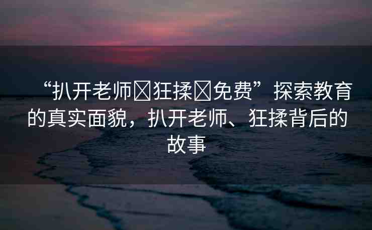 “扒開(kāi)老師?狂揉?免費(fèi)”探索教育的真實(shí)面貌，扒開(kāi)老師、狂揉背后的故事
