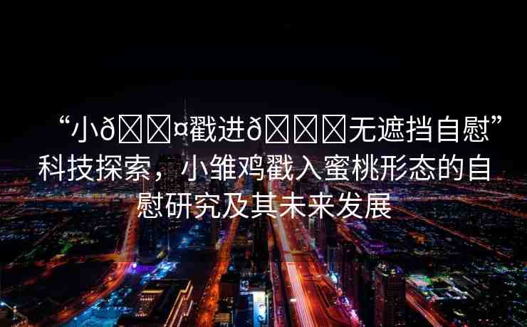 “小??戳進(jìn)??無(wú)遮擋自慰”科技探索，小雛雞戳入蜜桃形態(tài)的自慰研究及其未來(lái)發(fā)展