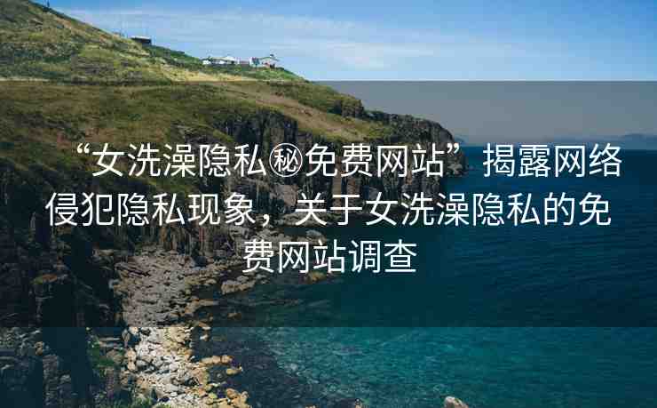 “女洗澡隱私秘免費(fèi)網(wǎng)站”揭露網(wǎng)絡(luò)侵犯隱私現(xiàn)象，關(guān)于女洗澡隱私的免費(fèi)網(wǎng)站調(diào)查