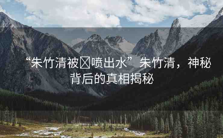 “朱竹清被?噴出水”朱竹清，神秘背后的真相揭秘