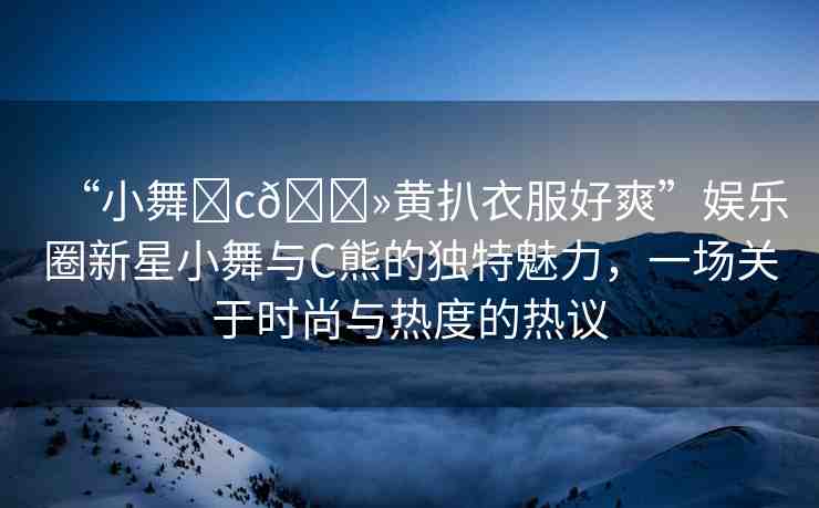 “小舞?c??黃扒衣服好爽”娛樂圈新星小舞與C熊的獨(dú)特魅力，一場(chǎng)關(guān)于時(shí)尚與熱度的熱議