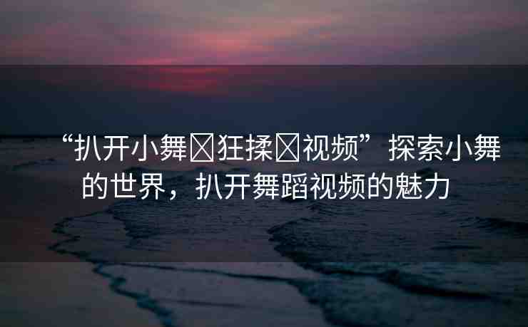 “扒開小舞?狂揉?視頻”探索小舞的世界，扒開舞蹈視頻的魅力
