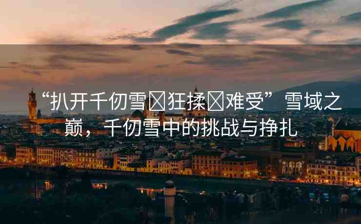 “扒開千仞雪?狂揉?難受”雪域之巔，千仞雪中的挑戰(zhàn)與掙扎