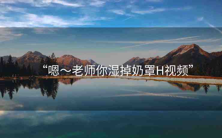 “嗯～老師你濕掉奶罩H視頻”