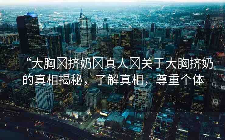 “大胸?擠奶?真人?關于大胸擠奶的真相揭秘，了解真相，尊重個體