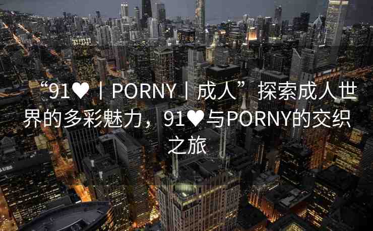 “91?丨PORNY丨成人”探索成人世界的多彩魅力，91?與PORNY的交織之旅