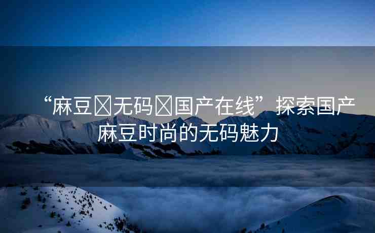 “麻豆?無碼?國產(chǎn)在線”探索國產(chǎn)麻豆時尚的無碼魅力