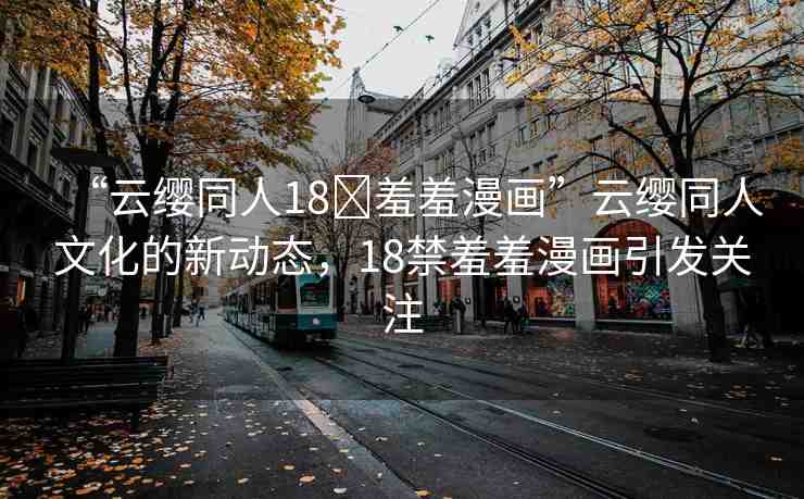 “云纓同人18?羞羞漫畫”云纓同人文化的新動態(tài)，18禁羞羞漫畫引發(fā)關(guān)注