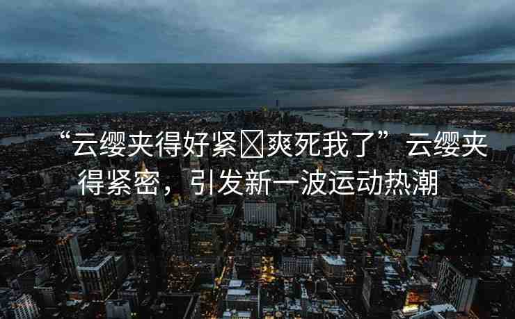 “云纓夾得好緊?爽死我了”云纓夾得緊密，引發(fā)新一波運(yùn)動熱潮
